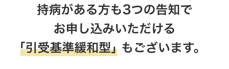 持病がある方も3つの告知でお申し込みいただける｢引受基準緩和型｣ もございます。